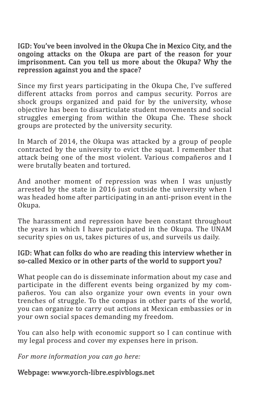 IGD: You’ve been involved in the Okupa Che in Mexico City, and the ongoing attacks on the Okupa are part of the reason for your imprisonment. Can you tell us more about the Okupa? Why the repression against you and the space?  Since my first years participating in the Okupa Che, I’ve suffered different attacks from porros and campus security. Porros are shock groups organized and paid for by the university, whose objective has been to disarticulate student movements and social struggles emerging from within the Okupa Che. These shock groups are protected by the university security.  In March of 2014, the Okupa was attacked by a group of people contracted by the university to evict the squat. | remember that attack being one of the most violent. Various compafieros and I were brutally beaten and tortured.  And another moment of repression was when I was unjustly arrested by the state in 2016 just outside the university when I was headed home after participating in an anti-prison event in the Okupa.  The harassment and repression have been constant throughout the years in which I have participated in the Okupa. The UNAM security spies on us, takes pictures of us, and surveils us daily.  1GD: What can folks do who are reading this interview whether in so-called Mexico or in other parts of the world to support you?  What people can do is disseminate information about my case and participate in the different events being organized by my com- pafieros. You can also organize your own events in your own trenches of struggle. To the compas in other parts of the world, you can organize to carry out actions at Mexican embassies or in your own social spaces demanding my freedom.  You can also help with economic support so I can continue with my legal process and cover my expenses here in prison.  For more information you can go here:  ‘Webpage: wwwyorch-libre.espivblogs.net 